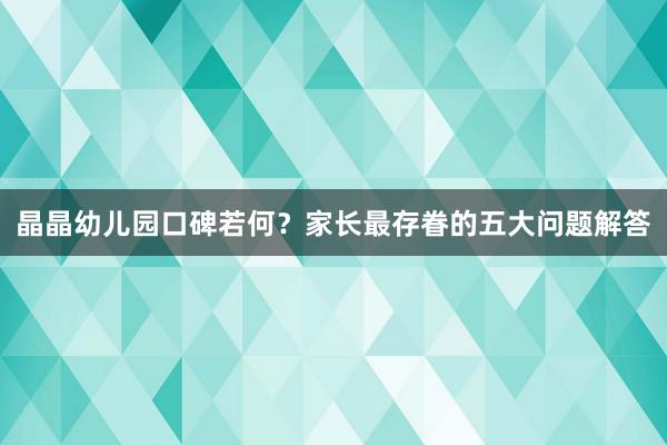 晶晶幼儿园口碑若何？家长最存眷的五大问题解答